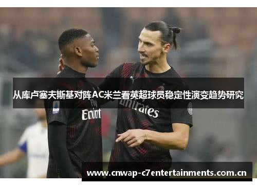 从库卢塞夫斯基对阵AC米兰看英超球员稳定性演变趋势研究